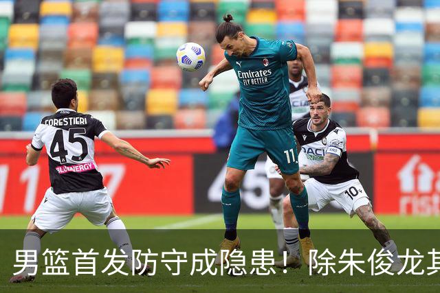 男篮首发防守成隐患！除朱俊龙其余球员都会被针对，胡金秋最明显